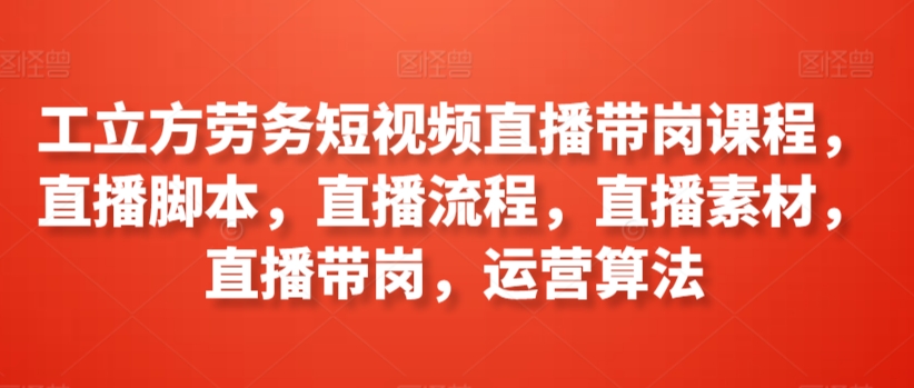 工立方劳务短视频直播带岗课程，直播脚本，直播流程，直播素材，直播带岗，运营算法-创业资源网