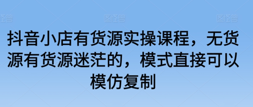 抖音小店有货源实操课程，无货源有货源迷茫的，模式直接可以模仿复制-创业资源网