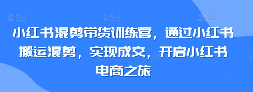 小红书混剪带货训练营，通过小红书搬运混剪，实现成交，开启小红书电商之旅-创业资源网