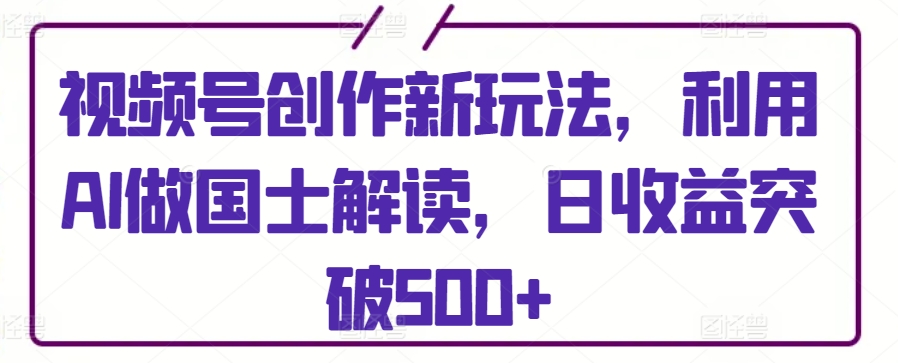 视频号创作新玩法，利用AI做国士解读，日收益突破500+【揭秘】-创业资源网