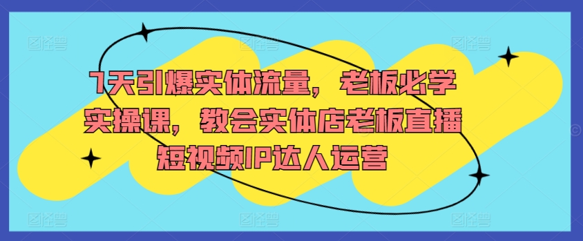 7天引爆实体流量，老板必学实操课，教会实体店老板直播短视频IP达人运营-创业资源网