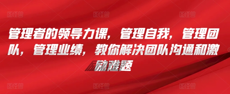 管理者的领导力课，​管理自我，管理团队，管理业绩，​教你解决团队沟通和激励难题-创业资源网