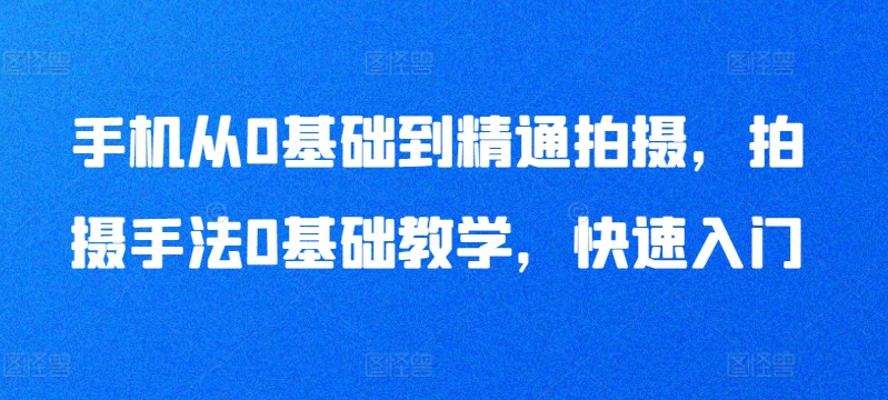 手机从0基础到精通拍摄，拍摄手法0基础教学，快速入门-创业资源网