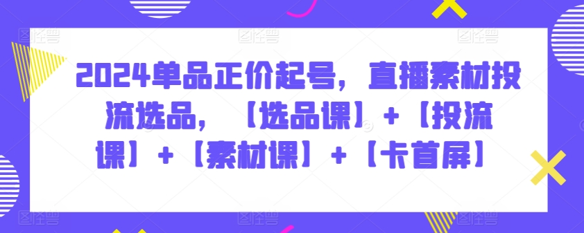 2024单品正价起号，直播素材投流选品，【选品课】+【投流课】+【素材课】+【卡首屏】-创业资源网