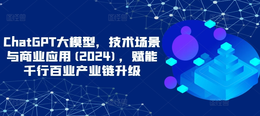 ChatGPT大模型，技术场景与商业应用(2024)，赋能千行百业产业链升级-创业资源网