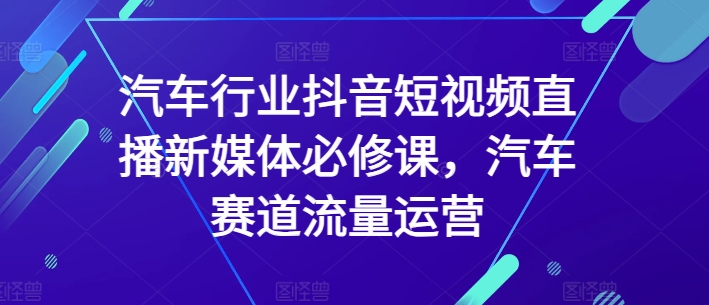 汽车行业抖音短视频直播新媒体必修课，汽车赛道流量运营-创业资源网