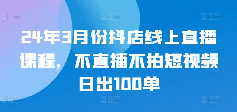 24年3月份抖店线上直播课程，不直播不拍短视频日出100单-创业资源网