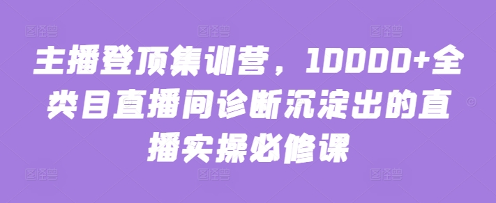 主播登顶集训营，10000+全类目直播间诊断沉淀出的直播实操必修课-创业资源网