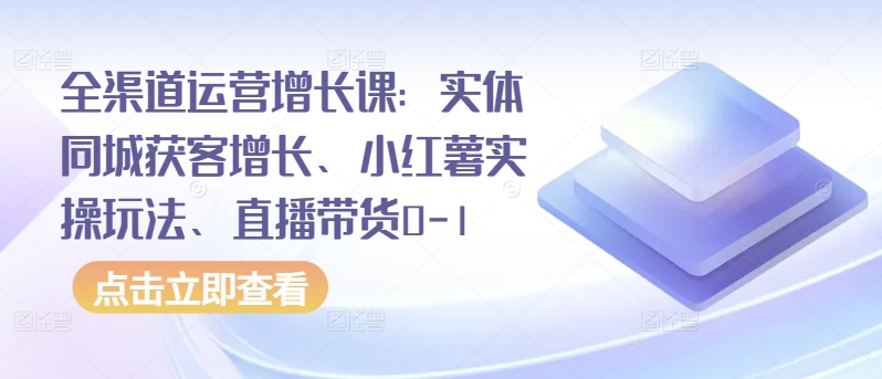 全渠道运营增长课：实体同城获客增长、小红薯实操玩法、直播带货0-1-创业资源网