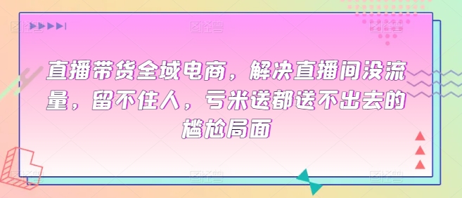 直播带货全域电商，解决直播间没流量，留不住人，亏米送都送不出去的尴尬局面-创业资源网