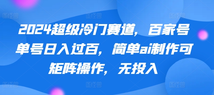 2024超级冷门赛道，百家号单号日入过百，简单ai制作可矩阵操作，无投入-创业资源网