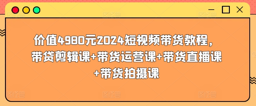 价值4980元2024短视频带货教程，带贷剪辑课+带货运营课+带货直播课+带货拍摄课-创业资源网