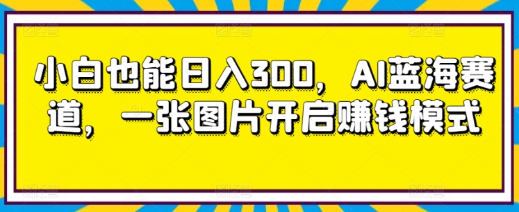 小白也能日入300，AI蓝海赛道，一张图片开启赚钱模式-创业资源网