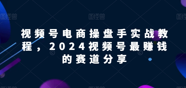 视频号电商实战教程，2024视频号最赚钱的赛道分享-创业资源网