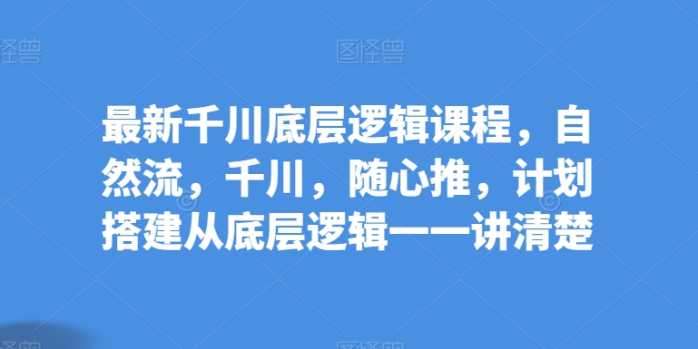 全新巨量千川底层思维课程内容，自然流，巨量千川，随心所欲推，方案构建从底层思维一一讲明白-创业资源网