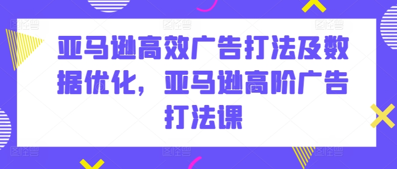 亚马逊高效广告打法及数据优化，亚马逊高阶广告打法课-创业资源网