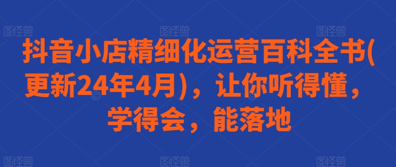 抖音小店精细化运营百科全书(更新24年4月)，让你听得懂，学得会，能落地-创业资源网