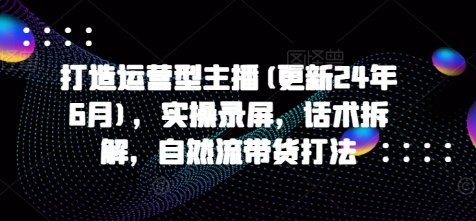 打造出经营型网络主播(升级24年6月)，实际操作屏幕录制，销售话术拆卸，自然流卖货玩法-创业资源网