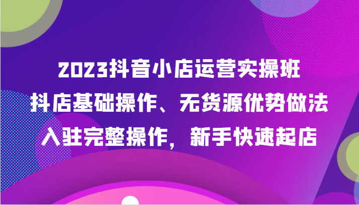 2023抖店经营实际操作班，抖音小店基本操作、无货源电商优点作法，进驻详细实际操作，初学者迅速出单-创业资源网