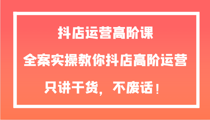 抖音小店经营高级课，软装实际操作教大家抖音小店高级经营，只谈干货知识，不废话！-暖阳网-优质付费教程和创业项目大全-创业资源网