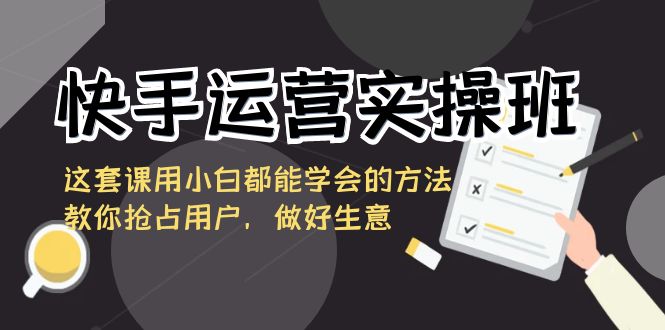 快手运营实际操作班，这一套课用白都能掌握的办法教大家占领客户，搞好买卖-创业资源网