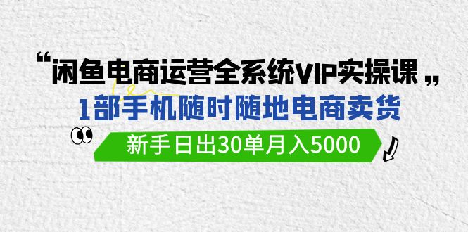 闲鱼平台网店运营全系统VIP实战演练课，1手机随时卖东西，初学者日出30单月入5000-创业资源网