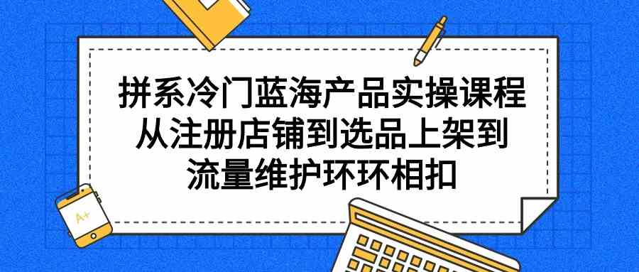 拼系冷门蓝海产品实操课程，从注册店铺到选品上架到流量维护环环相扣-创业资源网