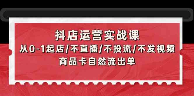 抖音小店经营实战演练课：从0-1出单/不直播/不投流/不上传视频/产品卡当然排出单-创业资源网