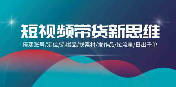 短视频卖货新思路：构建账户/精准定位/选爆款/收集素材/更新视频/拉总流量/日出千单-创业资源网