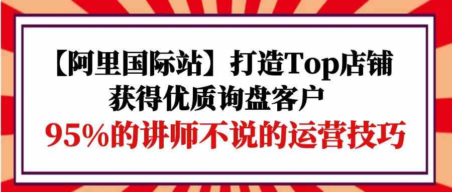 【阿里巴巴国际】打造出Top店面-得到高品质外贸询盘顾客，95%的老师不说的运营方法-创业资源网