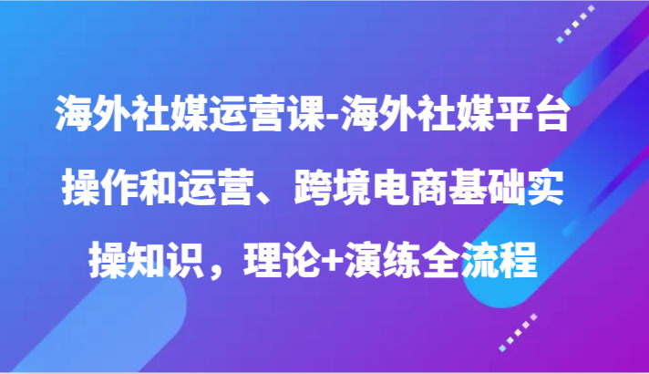 国外社交媒体运营课-国外社交媒体平台操作和经营、跨境电子商务基本实际操作专业知识，基础理论 演习全过程-创业资源网