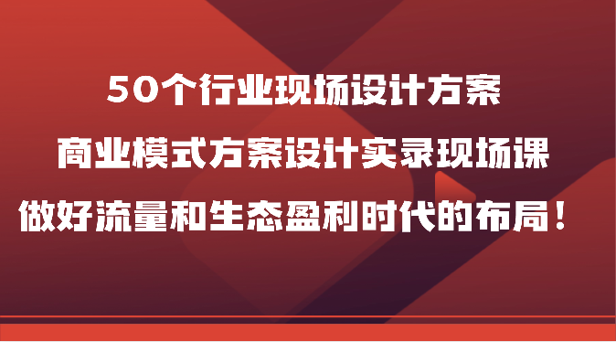 50个行业现场设计方案，商业模式方案设计实录现场课，做好流量和生态盈利时代的布局！-创业资源网