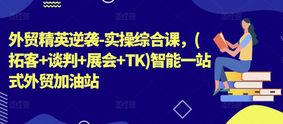 外贸精英逆袭-实操综合课，(拓客+谈判+展会+TK)智能一站式外贸加油站-中创网_分享中创网创业资讯_最新网络项目资源-创业资源网