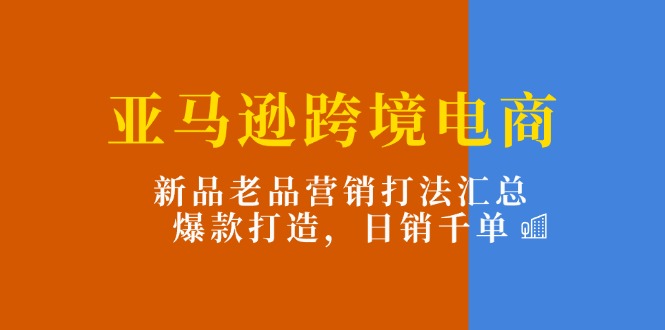 亚马逊跨境电商：新品老品营销打法汇总，爆款打造，日销千单-创业资源网