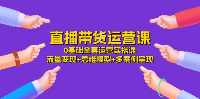 直播带货运营课，0基础全套运营实操 流量变现+思维模型+多案例呈现-创业资源网