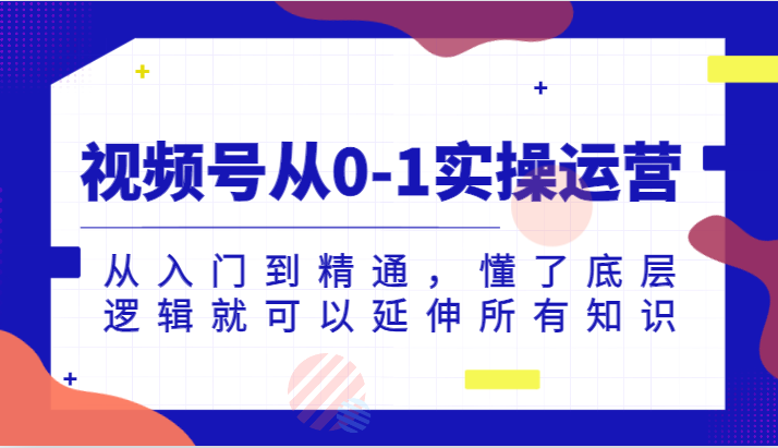 微信视频号从0-1实际操作经营，实用教程，明白了底层思维就能延展全部专业知识-创业资源网