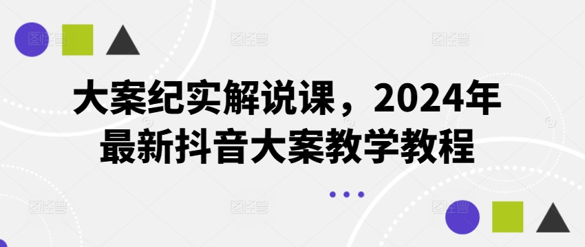 大案纪实讲解课，2024年全新抖音大案课堂教学实例教程-创业资源网