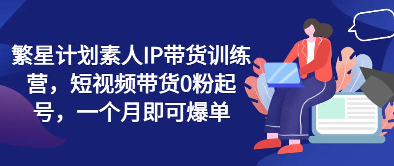 繁星计划素人IP带货训练营，短视频带货0粉起号，一个月即可爆单-创业资源网