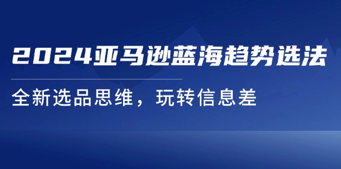 2024亚马逊平台瀚海发展趋势选法，全新升级选款逻辑思维，轻松玩信息不对称-创业资源网