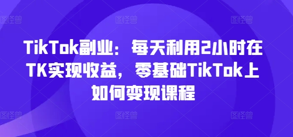 TikTok第二职业：每日运用2个小时在TK实现收益，零基础TikTok上如何盈利课程内容-创业资源网