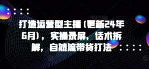 打造出经营型网络主播(升级24年7月)，实际操作屏幕录制，销售话术拆卸，自然流卖货玩法-创业资源网