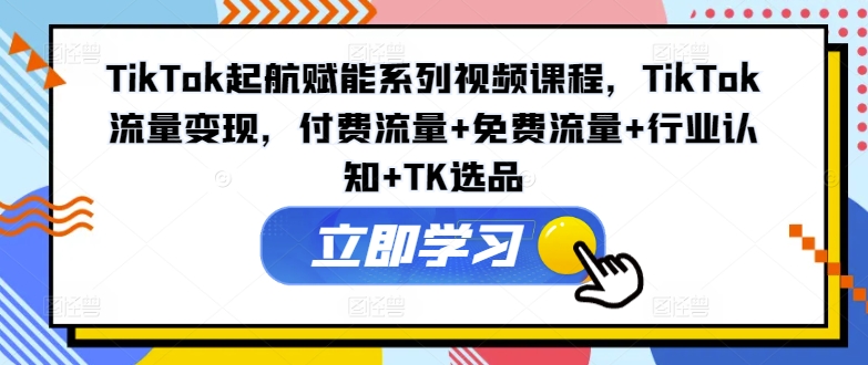 TikTok起航赋能系列视频课程，TikTok流量变现，付费流量+免费流量+行业认知+TK选品-创业资源网