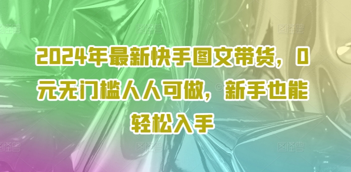 2024年全新快手视频图文并茂卖货，0元零门槛每个人能做，初学者都可以轻松下手-创业资源网