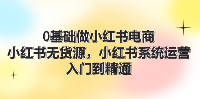 0基础做小红书电商，小红书无货源，小红书系统运营，入门到精通 (70节)-创业资源网