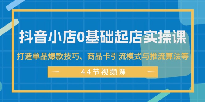 抖音小店0基础起店实操课，打造单品爆款技巧、商品卡引流模式与推流算法等-创业资源网