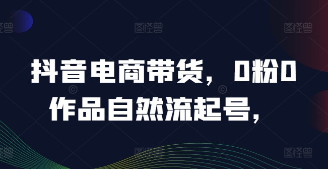 抖音电商带货，0粉0作品自然流起号，热销20多万人的抖音课程的经验分享-创业资源网