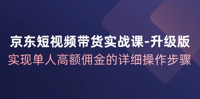 京东-短视频带货实战课-升级版，实现单人高额佣金的详细操作步骤-创业资源网