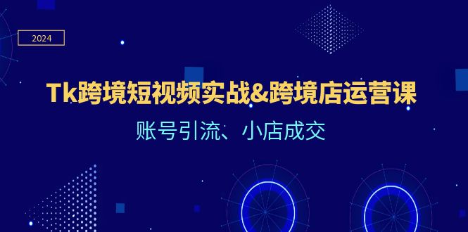 Tk跨境短视频实战&跨境店运营课：账号引流、小店成交-创业资源网