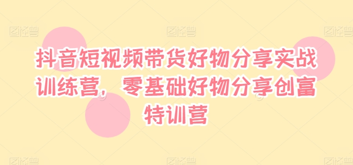 抖音小视频卖货好物分享实战演练夏令营，零基础好物分享财富夏令营-创业资源网