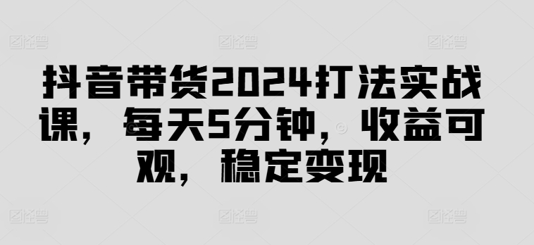 抖音直播带货2024玩法实战演练课，每日5min，收益可观，平稳转现【揭密】-创业资源网